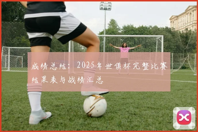 成绩总结：2025年世俱杯完整比赛结果表与战绩汇总