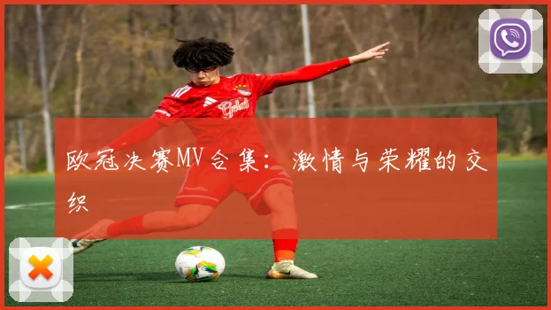 欧冠决赛MV合集:激情与荣耀的交织