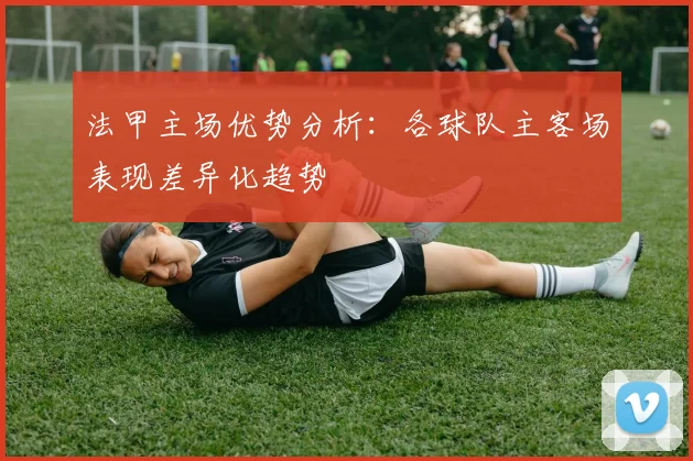 法甲主场优势分析：各球队主客场表现差异化趋势