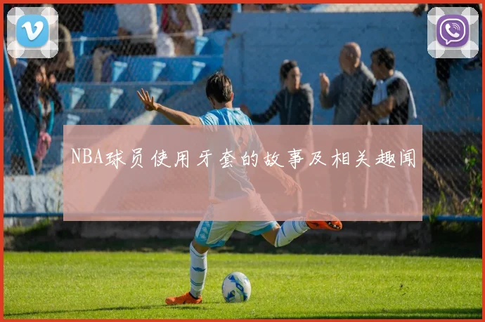 NBA球员使用牙套的故事及相关趣闻